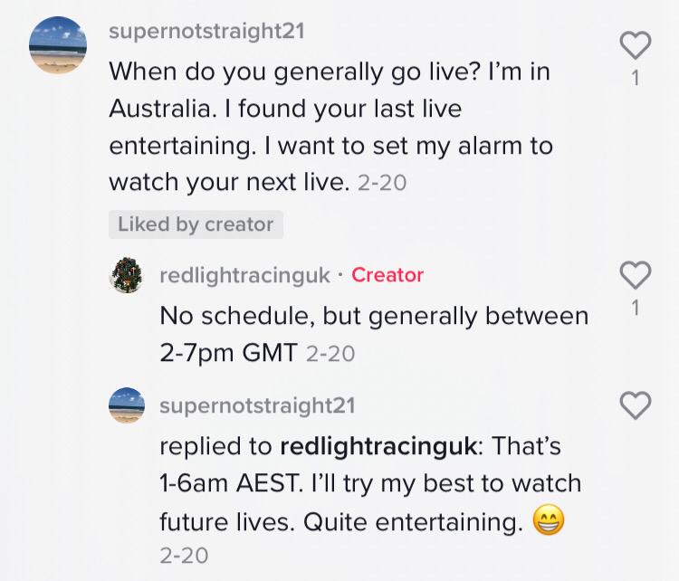 Commenter: When do you generally go live? I’m in Australia. I found your last live so entertaining. I want to set my alarm to watch your next live. Red Light Racing UK: No schedule, but generally between 2-7pm GMT. Commenter: That’s 1-6am AEST. I’ll try my best to watch future lives. Quite entertaining."